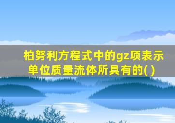 柏努利方程式中的gz项表示单位质量流体所具有的( )